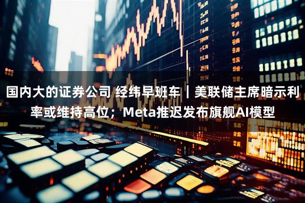 国内大的证券公司 经纬早班车｜美联储主席暗示利率或维持高位；Meta推迟发布旗舰AI模型