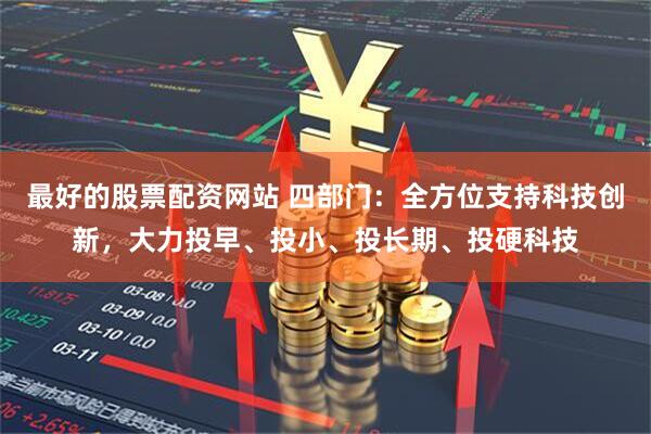 最好的股票配资网站 四部门：全方位支持科技创新，大力投早、投小、投长期、投硬科技