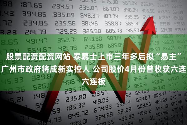 股票配资配资网站 泰慕士上市三年多后拟“易主”，广州市政府将成新实控人 公司股价4月份曾收获六连板