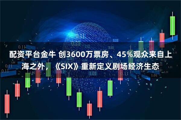 配资平台金牛 创3600万票房、45%观众来自上海之外，《SIX》重新定义剧场经济生态