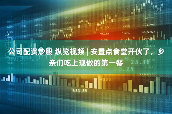 公司配资炒股 纵览视频 | 安置点食堂开伙了，乡亲们吃上现做的第一餐