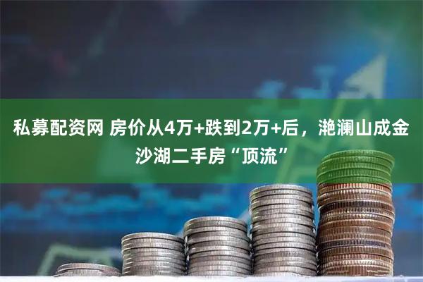 私募配资网 房价从4万+跌到2万+后，滟澜山成金沙湖二手房“顶流”