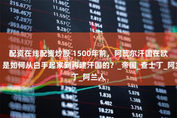 配资在线配资炒股 1500年前，阿瓦尔汗国在欧洲，是如何从白手起家到再建汗国的？_帝国_查士丁_阿兰人
