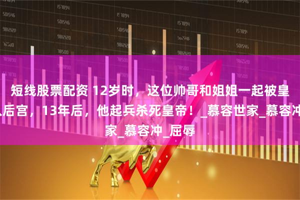 短线股票配资 12岁时，这位帅哥和姐姐一起被皇帝纳入后宫，13年后，他起兵杀死皇帝！_慕容世家_慕容冲_屈辱