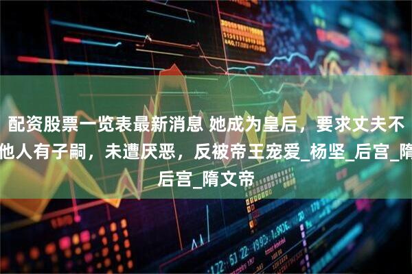 配资股票一览表最新消息 她成为皇后，要求丈夫不可与他人有子嗣，未遭厌恶，反被帝王宠爱_杨坚_后宫_隋文帝