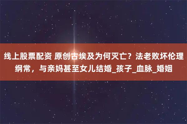 线上股票配资 原创古埃及为何灭亡？法老败坏伦理纲常，与亲妈甚至女儿结婚_孩子_血脉_婚姻