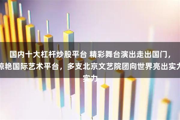国内十大杠杆炒股平台 精彩舞台演出走出国门，惊艳国际艺术平台，多支北京文艺院团向世界亮出实力