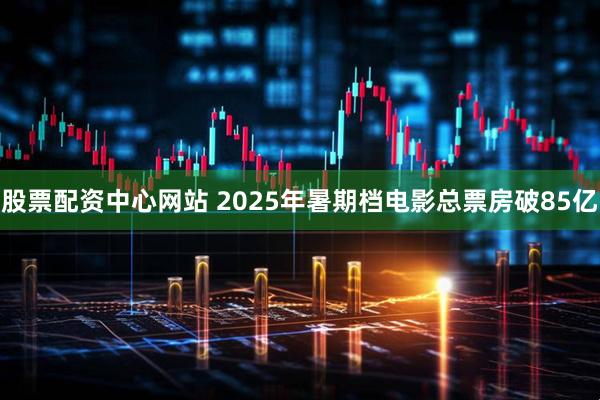 股票配资中心网站 2025年暑期档电影总票房破85亿