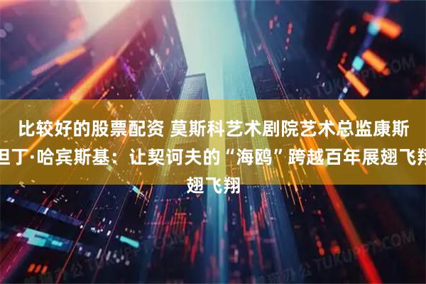 比较好的股票配资 莫斯科艺术剧院艺术总监康斯坦丁·哈宾斯基：让契诃夫的“海鸥”跨越百年展翅飞翔