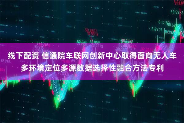 线下配资 信通院车联网创新中心取得面向无人车多环境定位多源数据选择性融合方法专利