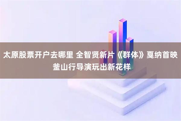 太原股票开户去哪里 全智贤新片《群体》戛纳首映 釜山行导演玩出新花样
