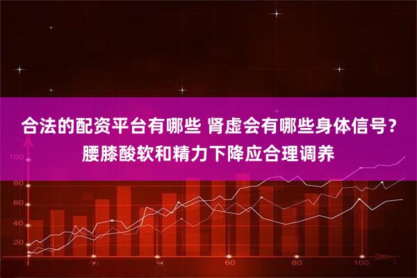 合法的配资平台有哪些 肾虚会有哪些身体信号？腰膝酸软和精力下降应合理调养