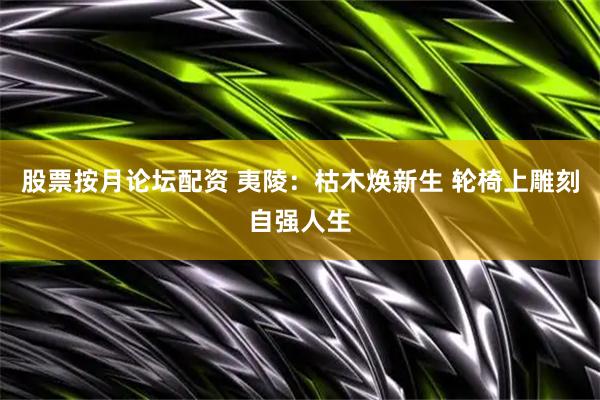 股票按月论坛配资 夷陵：枯木焕新生 轮椅上雕刻自强人生
